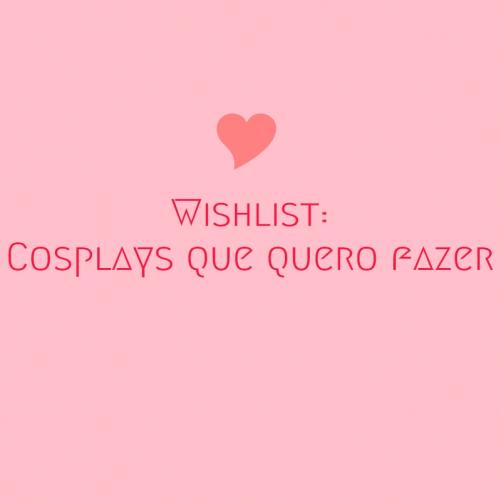 Wishlist: Cosplays que quero fazer
